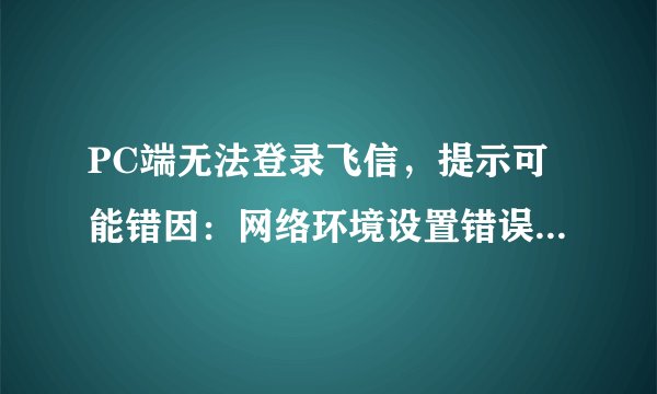 PC端无法登录飞信，提示可能错因：网络环境设置错误、防火墙限制飞信