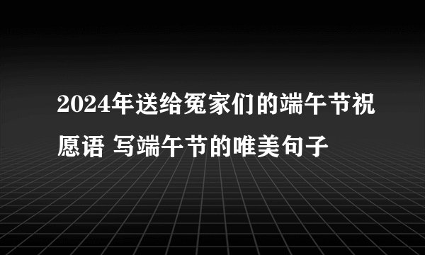 2024年送给冤家们的端午节祝愿语 写端午节的唯美句子