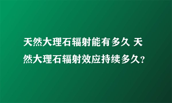 天然大理石辐射能有多久 天然大理石辐射效应持续多久？