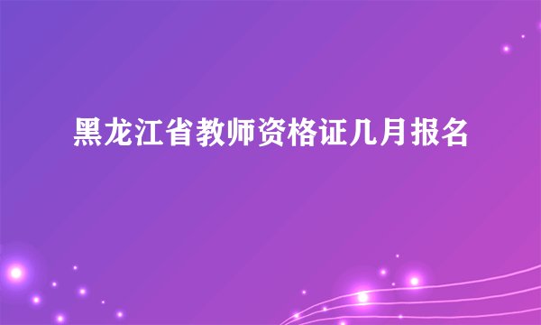 黑龙江省教师资格证几月报名