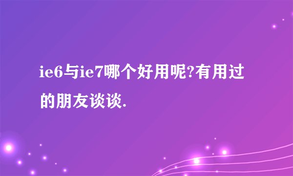 ie6与ie7哪个好用呢?有用过的朋友谈谈.