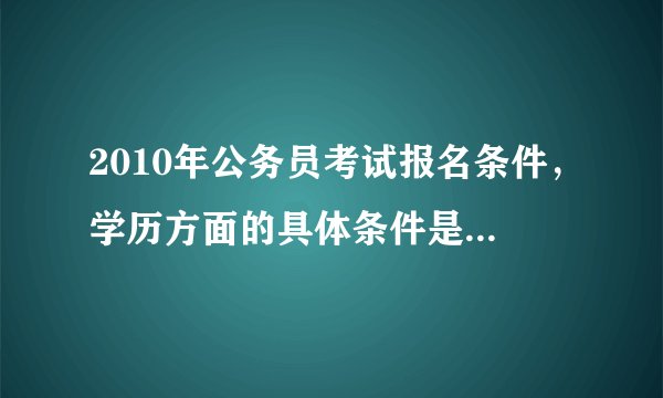 2010年公务员考试报名条件，学历方面的具体条件是什么？大神们帮帮忙