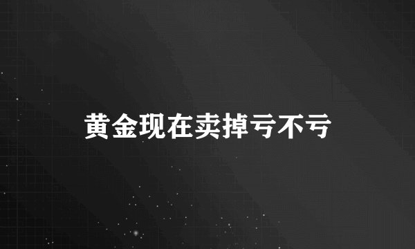 黄金现在卖掉亏不亏