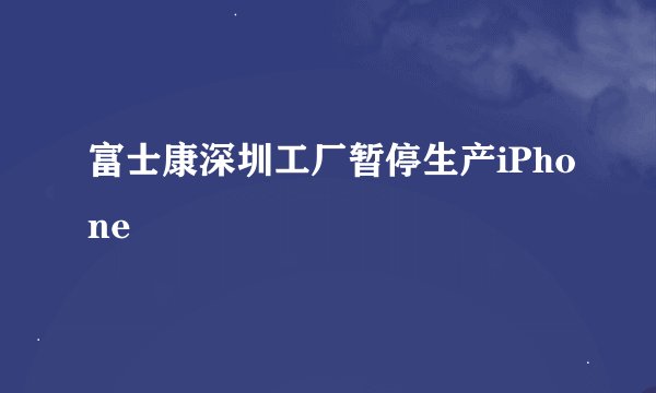 富士康深圳工厂暂停生产iPhone