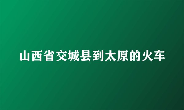山西省交城县到太原的火车