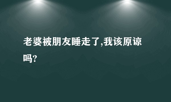 老婆被朋友睡走了,我该原谅吗?