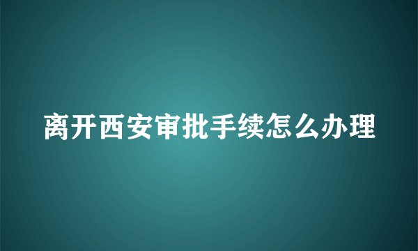 离开西安审批手续怎么办理