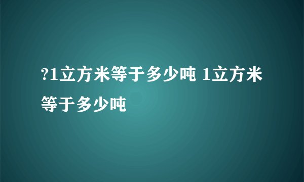 ?1立方米等于多少吨 1立方米等于多少吨