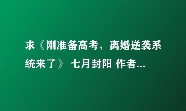 求《刚准备高考，离婚逆袭系统来了》 七月封阳 作者：七月封阳网盘下载地址