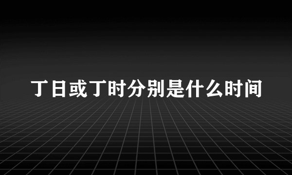 丁日或丁时分别是什么时间