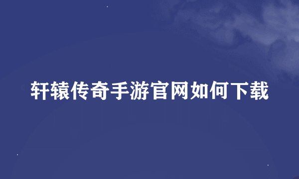 轩辕传奇手游官网如何下载