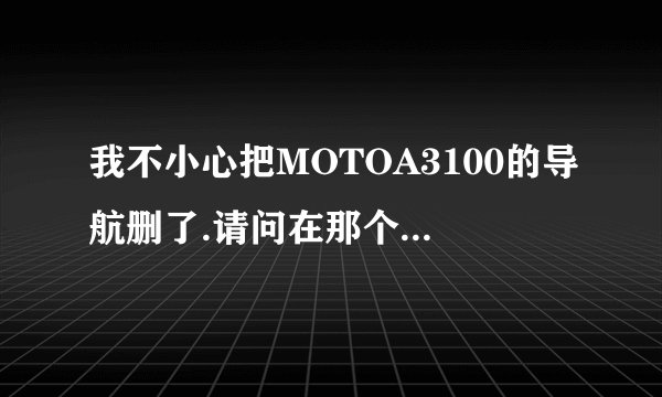 我不小心把MOTOA3100的导航删了.请问在那个网站上可以下一个跟原来一模一样的导航软件.急.谢谢