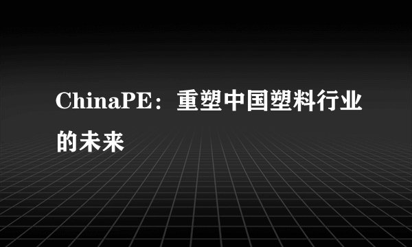 ChinaPE：重塑中国塑料行业的未来
