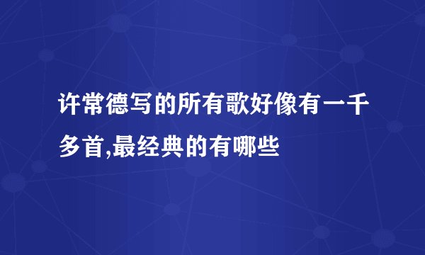 许常德写的所有歌好像有一千多首,最经典的有哪些