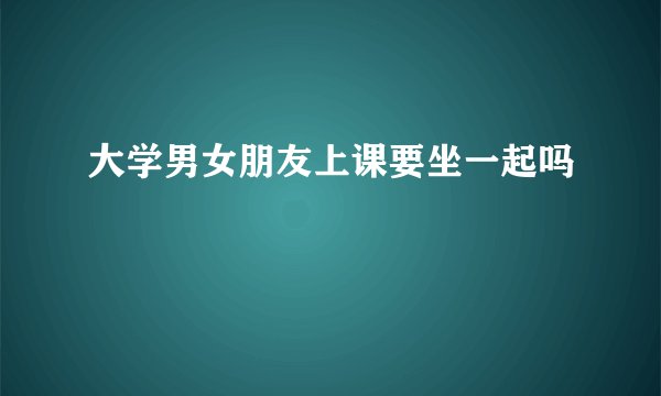 大学男女朋友上课要坐一起吗