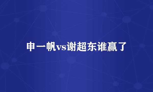 申一帆vs谢超东谁赢了