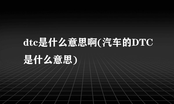 dtc是什么意思啊(汽车的DTC是什么意思)