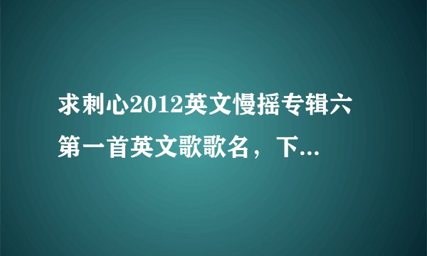求刺心2012英文慢摇专辑六 第一首英文歌歌名，下载地址也行，谢谢啦~~~