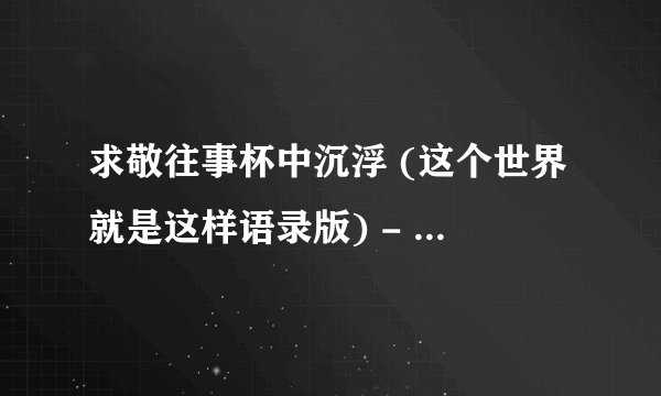 求敬往事杯中沉浮 (这个世界就是这样语录版) - 韩小欠完整网盘链接下载