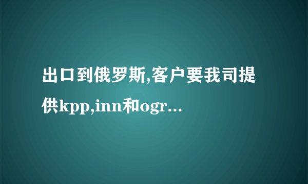 出口到俄罗斯,客户要我司提供kpp,inn和ogrnnumber,请问这三...