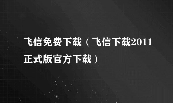 飞信免费下载（飞信下载2011正式版官方下载）