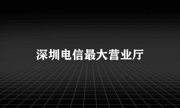 深圳电信最大营业厅