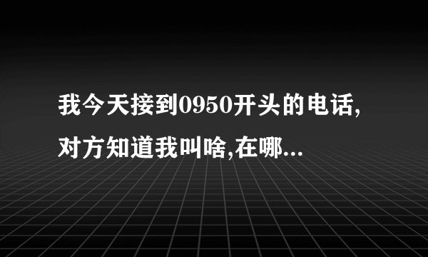 我今天接到0950开头的电话,对方知道我叫啥,在哪住,工作单位,怎回事