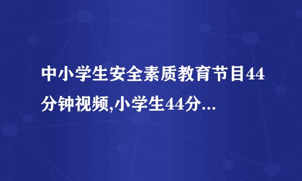 中小学生安全素质教育节目44分钟视频,小学生44分钟安全素质教育视频