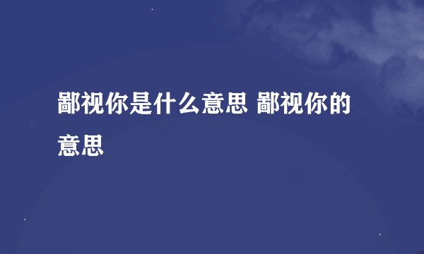 鄙视你是什么意思 鄙视你的意思
