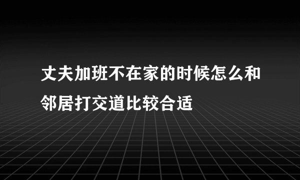 丈夫加班不在家的时候怎么和邻居打交道比较合适