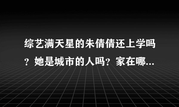 综艺满天星的朱倩倩还上学吗？她是城市的人吗？家在哪？她是独生女吗？