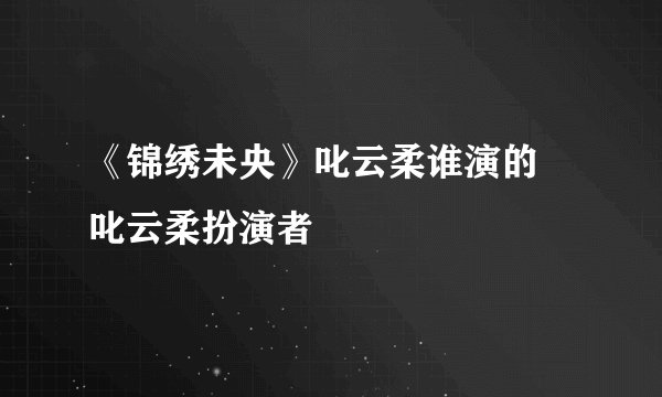 《锦绣未央》叱云柔谁演的 叱云柔扮演者