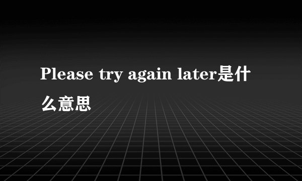 Please try again later是什么意思