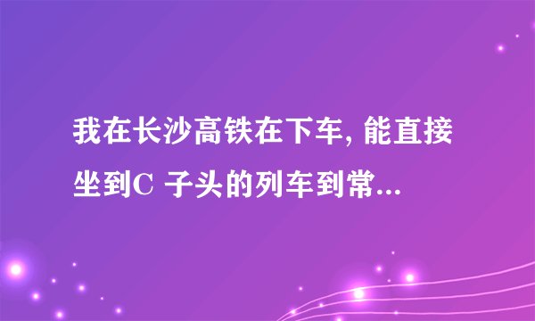 我在长沙高铁在下车, 能直接坐到C 子头的列车到常德站吗？