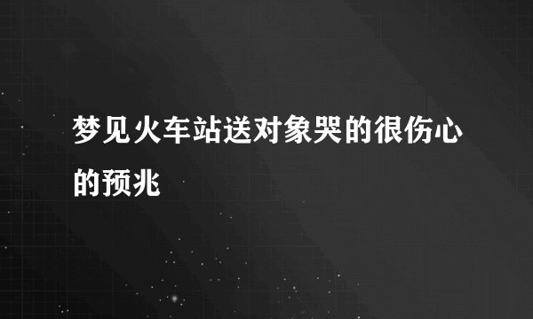 梦见火车站送对象哭的很伤心的预兆
