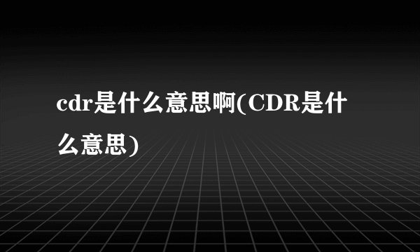 cdr是什么意思啊(CDR是什么意思)