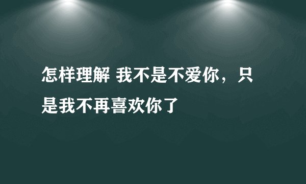 怎样理解 我不是不爱你，只是我不再喜欢你了