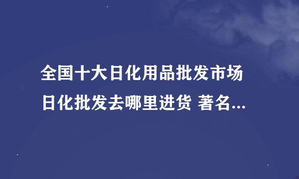 全国十大日化用品批发市场 日化批发去哪里进货 著名百货批发市场
