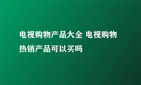 电视购物产品大全 电视购物热销产品可以买吗