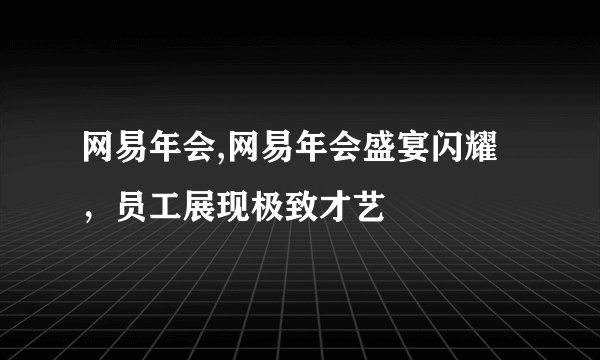 网易年会,网易年会盛宴闪耀，员工展现极致才艺