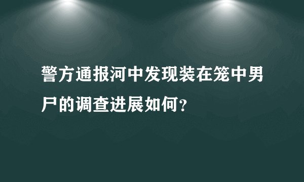 警方通报河中发现装在笼中男尸的调查进展如何？