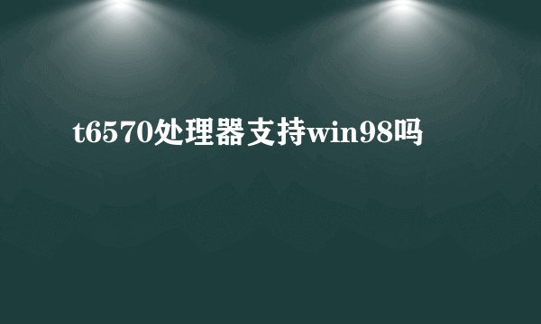 t6570处理器支持win98吗