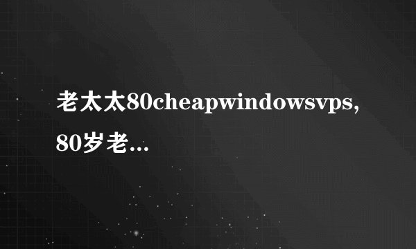 老太太80cheapwindowsvps,80岁老太购买便宜的Windows VPS