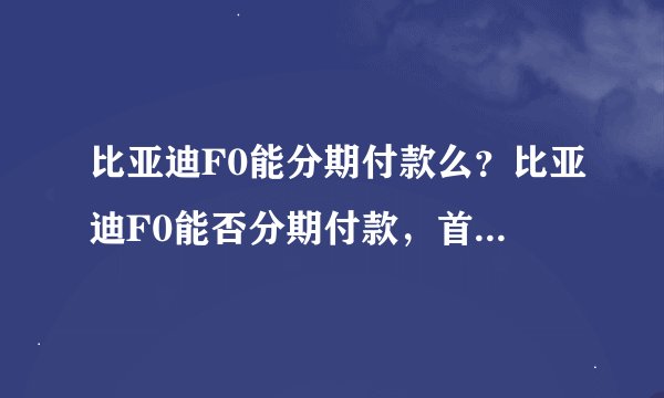 比亚迪F0能分期付款么？比亚迪F0能否分期付款，首付多少？