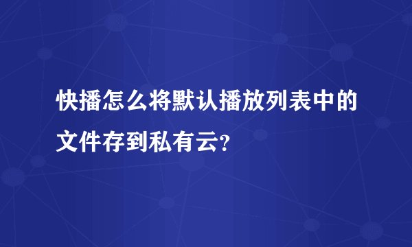 快播怎么将默认播放列表中的文件存到私有云？