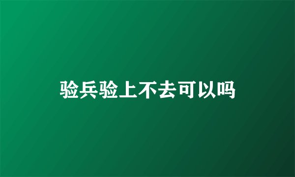 验兵验上不去可以吗
