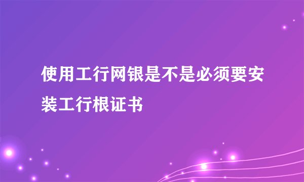 使用工行网银是不是必须要安装工行根证书