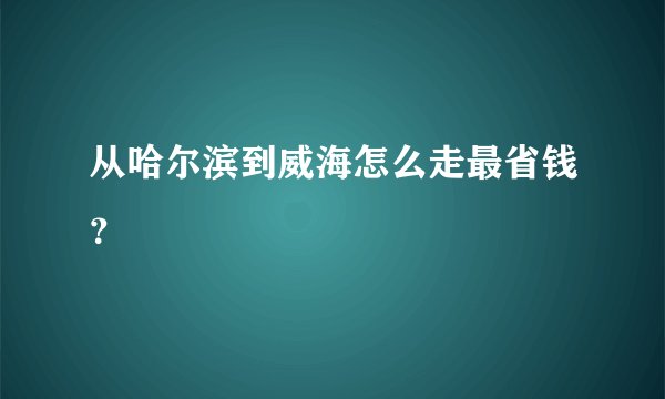 从哈尔滨到威海怎么走最省钱？