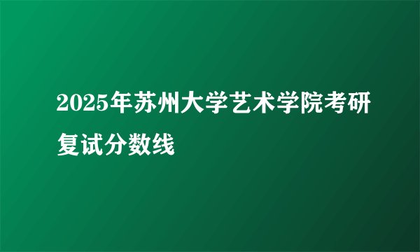 2025年苏州大学艺术学院考研复试分数线