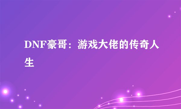 DNF豪哥：游戏大佬的传奇人生